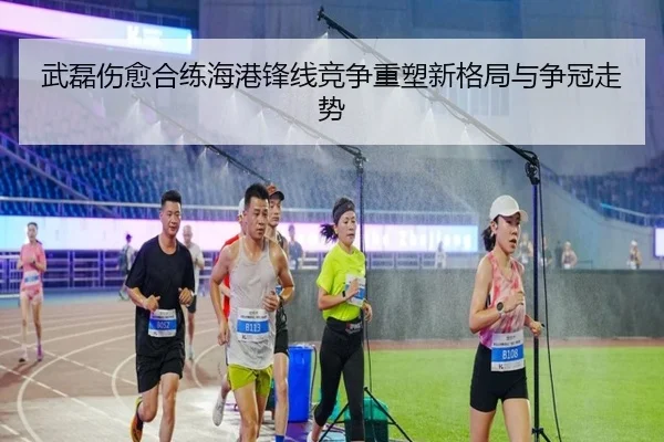 武磊伤愈合练海港锋线竞争重塑新格局与争冠走势